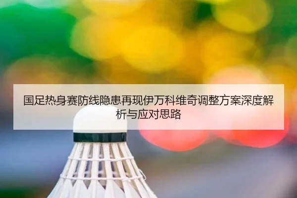 国足热身赛防线隐患再现伊万科维奇调整方案深度解析与应对思路